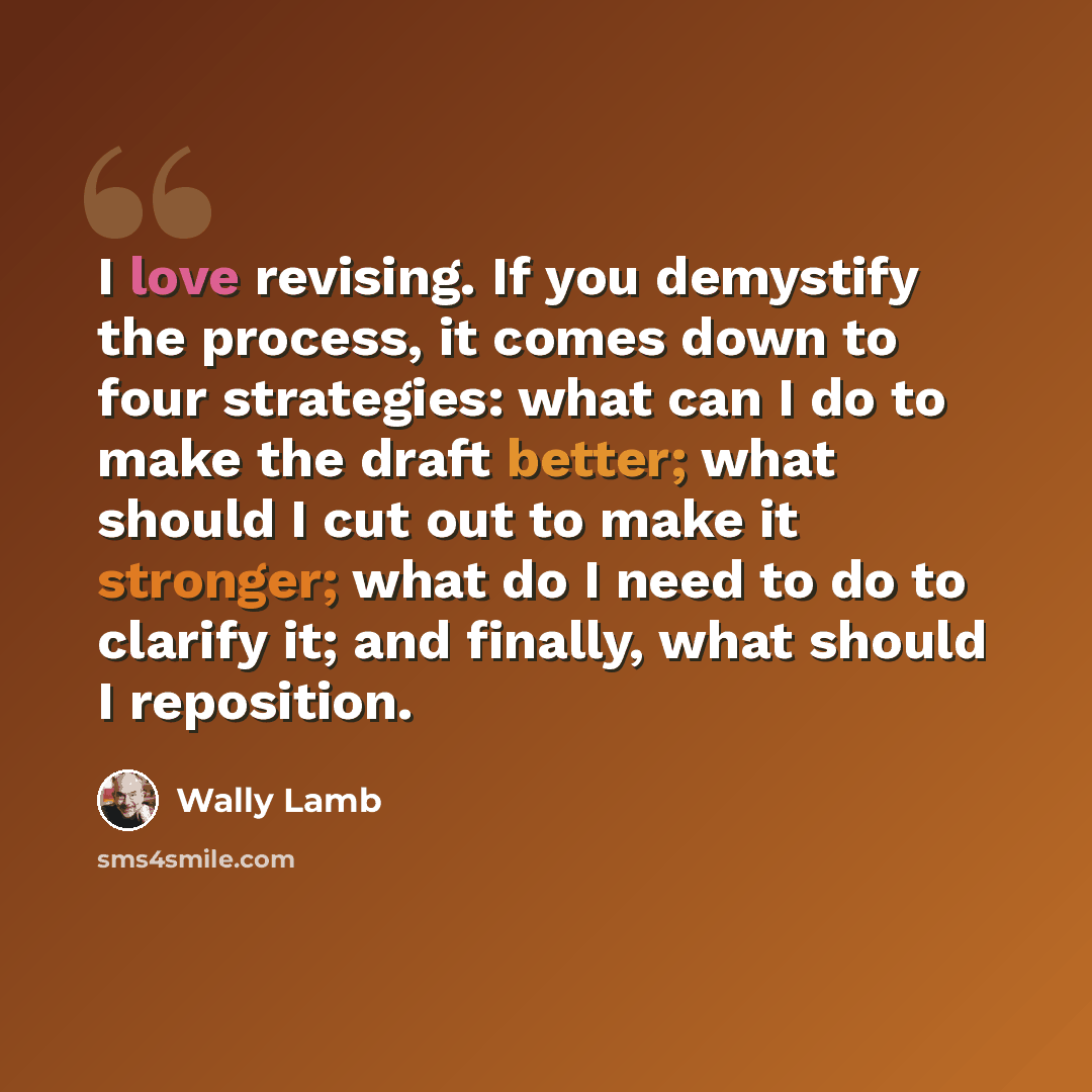 “I love revising. If you demystify the process, it comes down to four strategies: what can I do to make the draft better; what should I cut out to make it stronger; what do I need to do to clarify it; and finally, what should I reposition.” quote by Wally Lamb