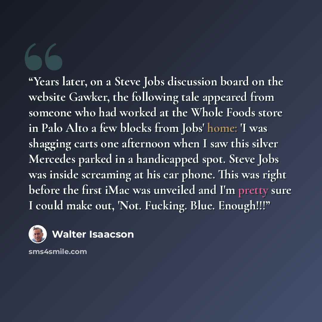“Years later, on a Steve Jobs discussion board on the website Gawker, the following tale appeared from someone who had worked at the Whole Foods store in Palo Alto a few blocks from Jobs' home: 'I was shagging carts one afternoon when I saw this silver Mercedes parked in a handicapped spot. Steve…” quote by Walter Isaacson
