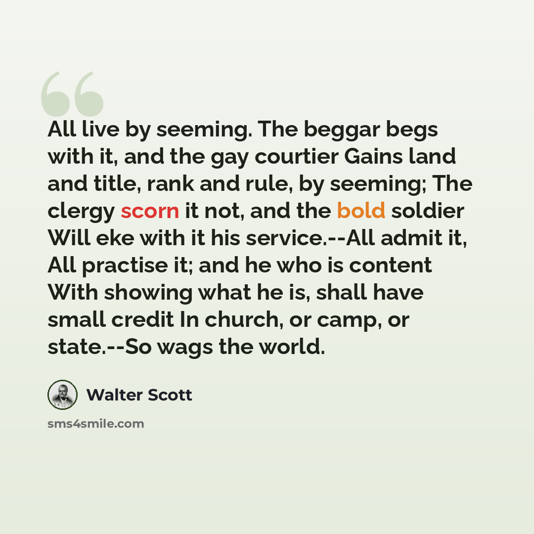 “All live by seeming. The beggar begs with it, and the gay courtier Gains land and title, rank and rule, by seeming; The clergy scorn it not, and the bold soldier Will eke with it his service.--All admit it, All practise it; and he who is content With showing what he is, shall have small credit In…” quote by Walter Scott