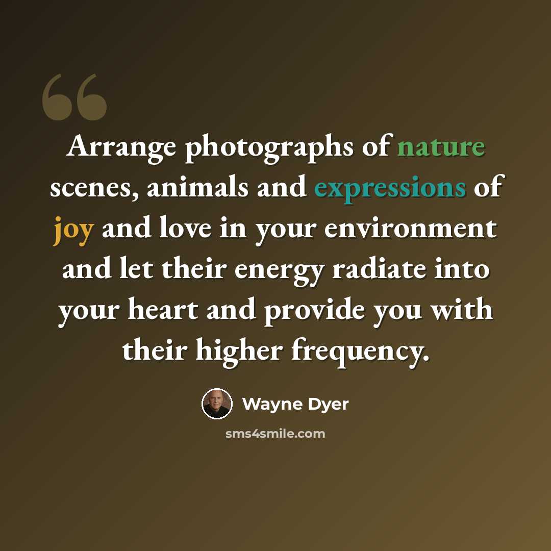“Arrange photographs of nature scenes, animals and expressions of joy and love in your environment and let their energy radiate into your heart and provide you with their higher frequency.” quote by Wayne Dyer