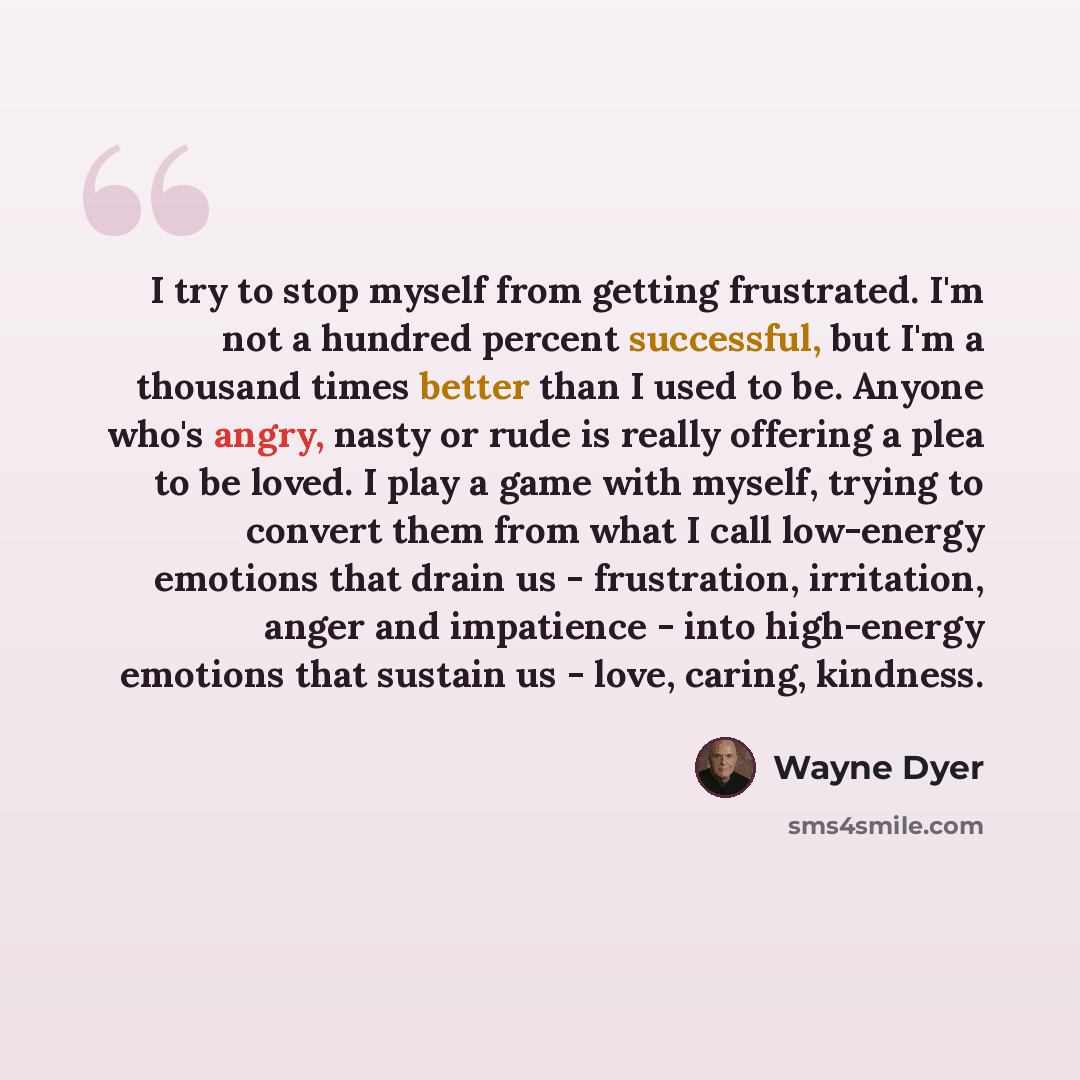 “I try to stop myself from getting frustrated. I'm not a hundred percent successful, but I'm a thousand times better than I used to be. Anyone who's angry, nasty or rude is really offering a plea to be loved. I play a game with myself, trying to convert them from what I call low-energy emotions…” quote by Wayne Dyer