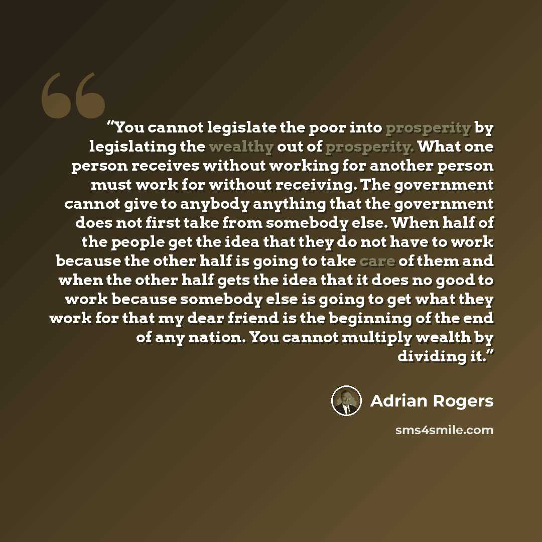 “You cannot legislate the poor into prosperity by legislating the wealthy out of prosperity. What one person receives without working for another person must work for without receiving. The government cannot give to anybody anything that the government does not first take from somebody else. When…” quote by Adrian Rogers