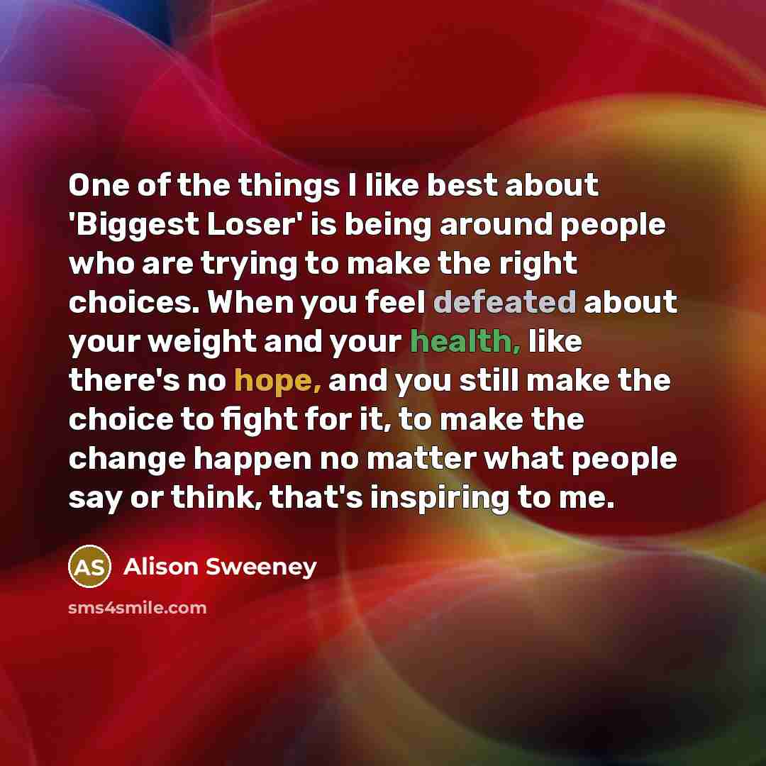 “One of the things I like best about 'Biggest Loser' is being around people who are trying to make the right choices. When you feel defeated about your weight and your health, like there's no hope, and you still make the choice to fight for it, to make the change happen no matter what people say or…” quote by Alison Sweeney