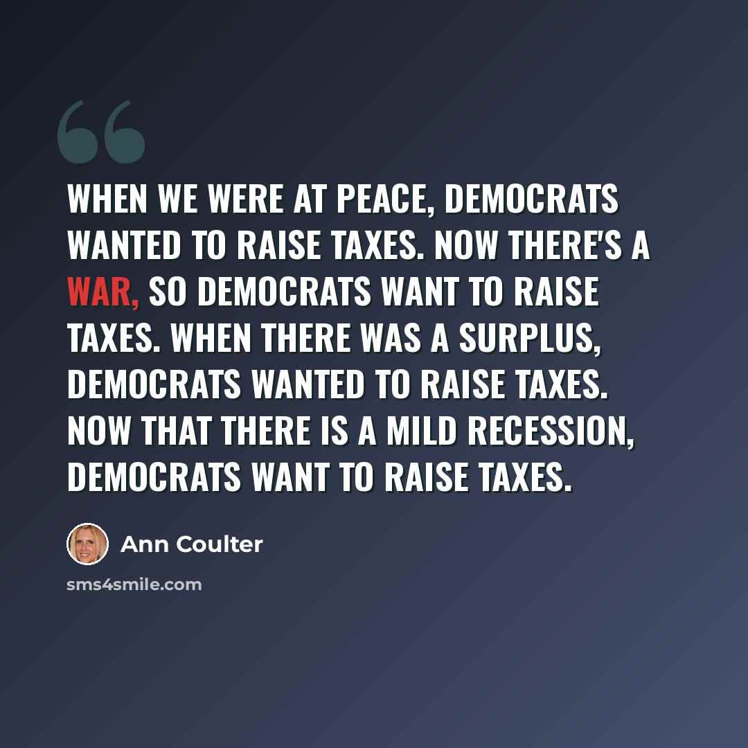 “When we were at peace, Democrats wanted to raise taxes. Now there's a war, so Democrats want to raise taxes. When there was a surplus, Democrats wanted to raise taxes. Now that there is a mild recession, Democrats want to raise taxes.” quote by Ann Coulter