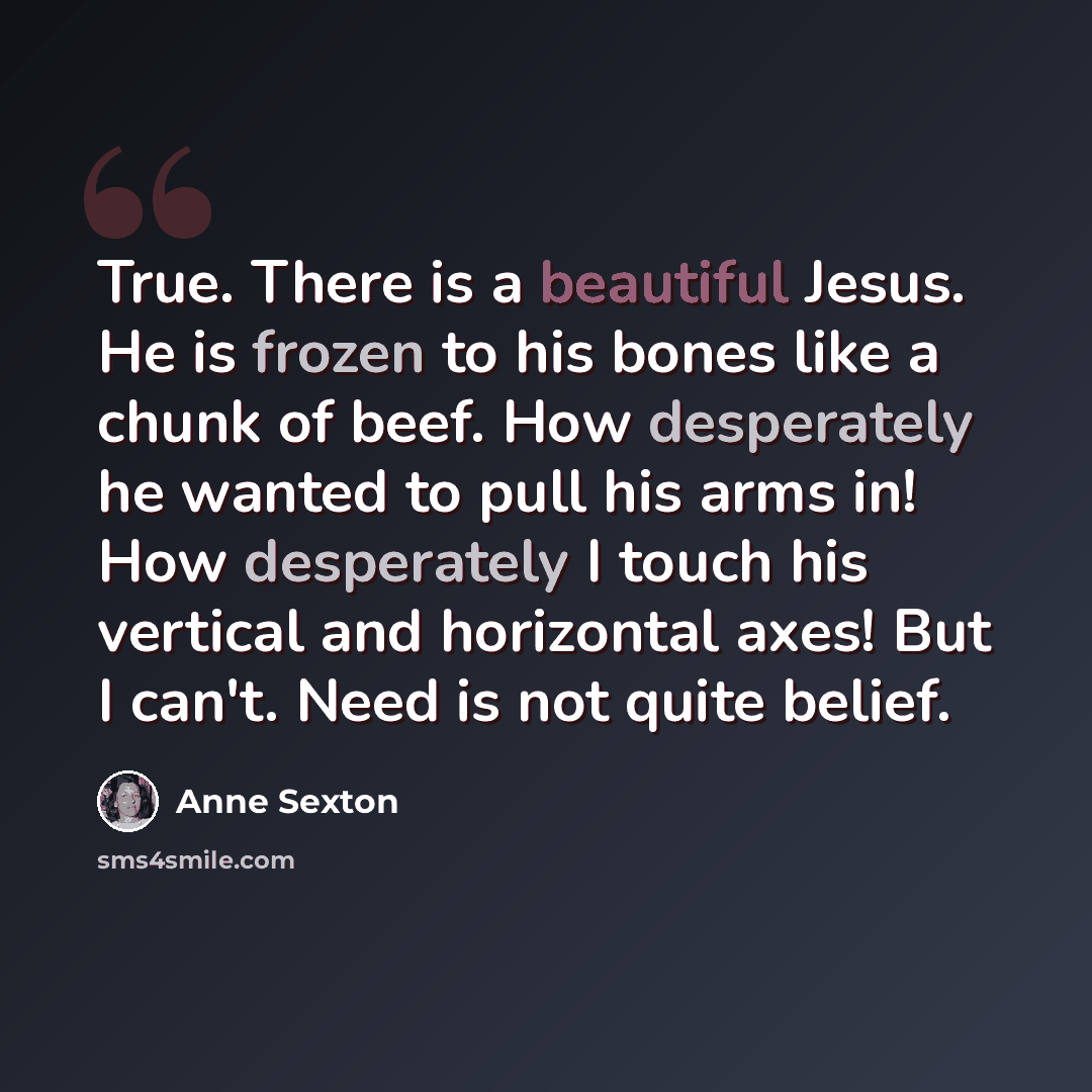 “True. There is a beautiful Jesus. He is frozen to his bones like a chunk of beef. How desperately he wanted to pull his arms in! How desperately I touch his vertical and horizontal axes! But I can't. Need is not quite belief.” quote by Anne Sexton