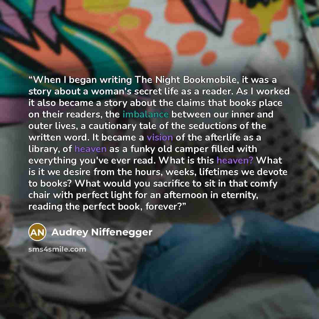 “When I began writing The Night Bookmobile, it was a story about a woman's secret life as a reader. As I worked it also became a story about the claims that books place on their readers, the imbalance between our inner and outer lives, a cautionary tale of the seductions of the written word. It…” quote by Audrey Niffenegger