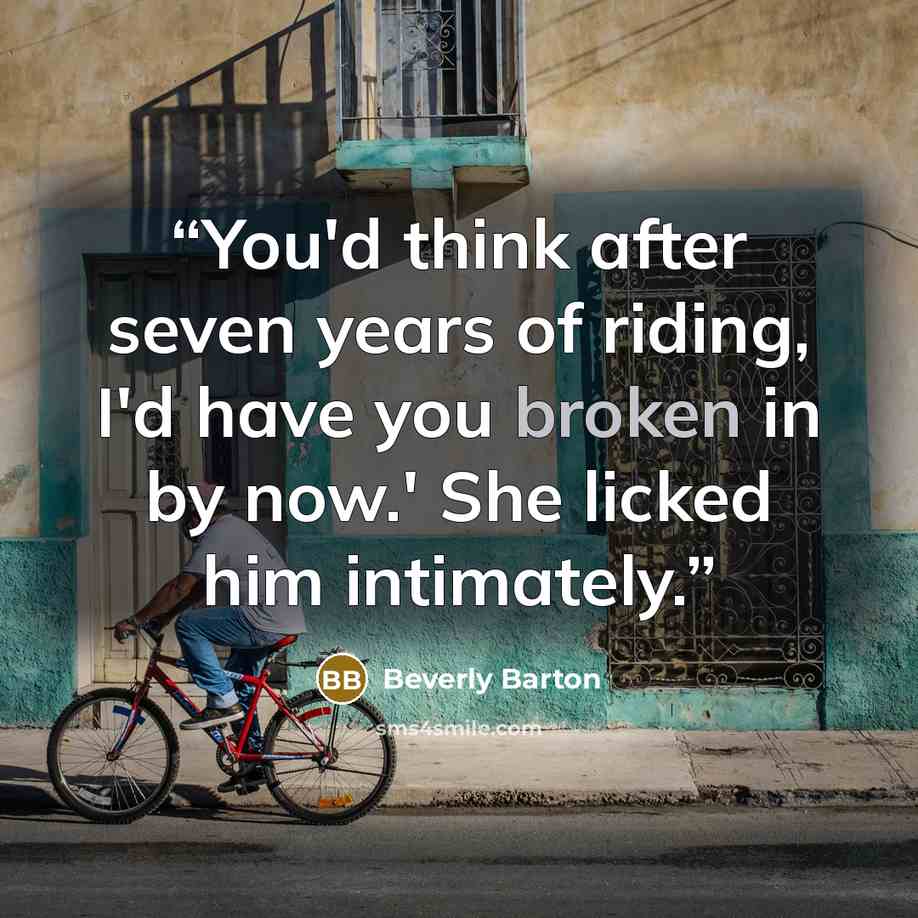 “You'd think after seven years of riding, I'd have you broken in by now.' She licked him intimately.” quote by Beverly Barton