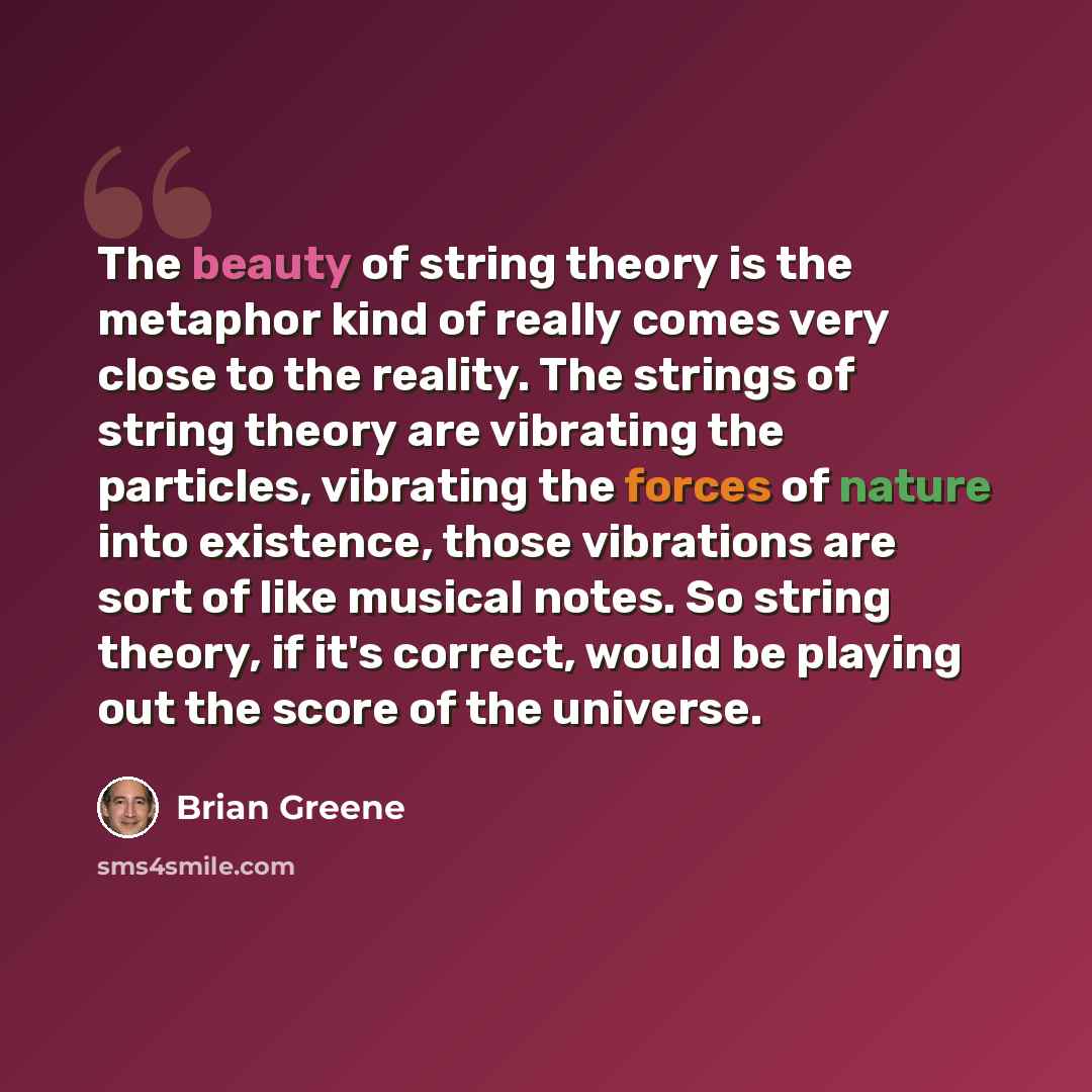 “The beauty of string theory is the metaphor kind of really comes very close to the reality. The strings of string theory are vibrating the particles, vibrating the forces of nature into existence, those vibrations are sort of like musical notes. So string theory, if it's correct, would be playing…” quote by Brian Greene