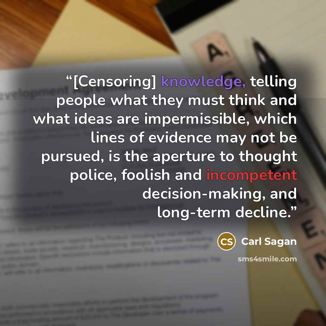 “[Censoring] knowledge, telling people what they must think and what ideas are impermissible, which lines of evidence may not be pursued, is the aperture to thought police, foolish and incompetent decision-making, and long-term decline.” quote by Carl Sagan
