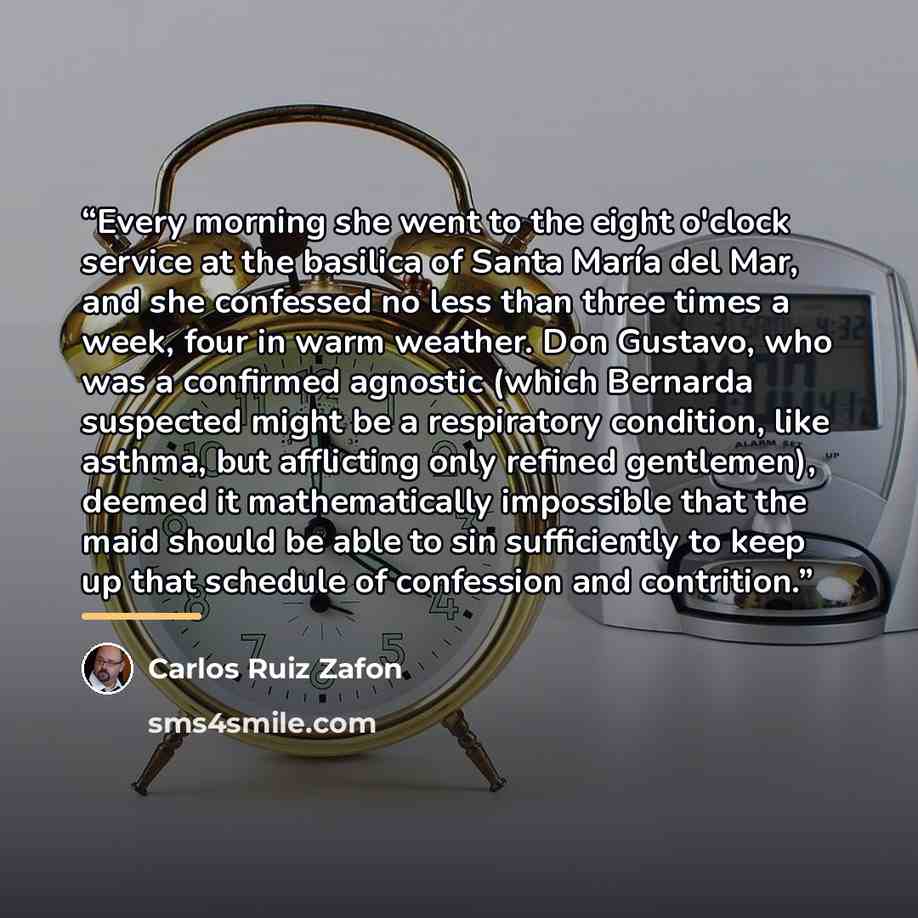 “Every morning she went to the eight o'clock service at the basilica of Santa María del Mar, and she confessed no less than three times a week, four in warm weather. Don Gustavo, who was a confirmed agnostic (which Bernarda suspected might be a respiratory condition, like asthma, but afflicting…” quote by Carlos Ruiz Zafón