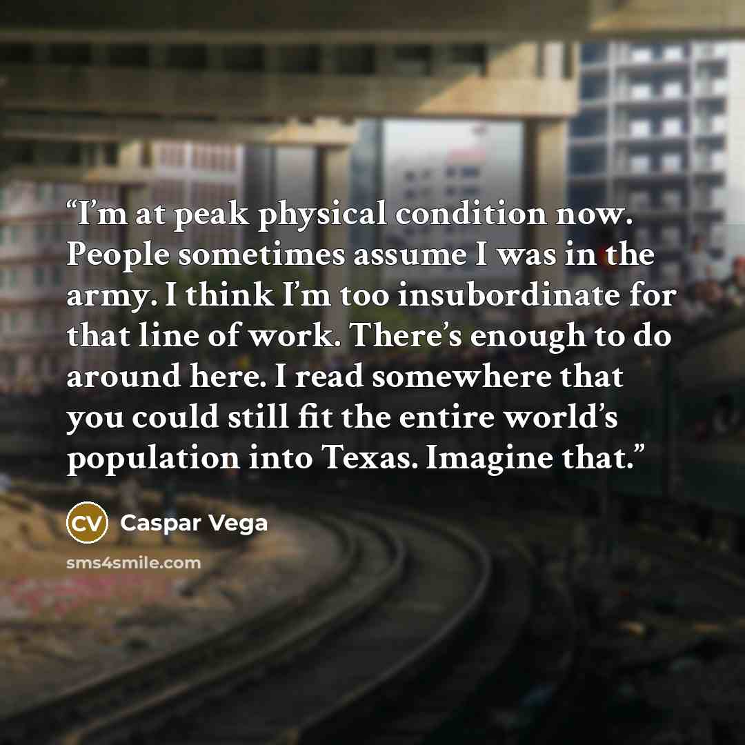 “I’m at peak physical condition now. People sometimes assume I was in the army. I think I’m too insubordinate for that line of work. There’s enough to do around here. I read somewhere that you could still fit the entire world’s population into Texas. Imagine that.” quote by Caspar Vega