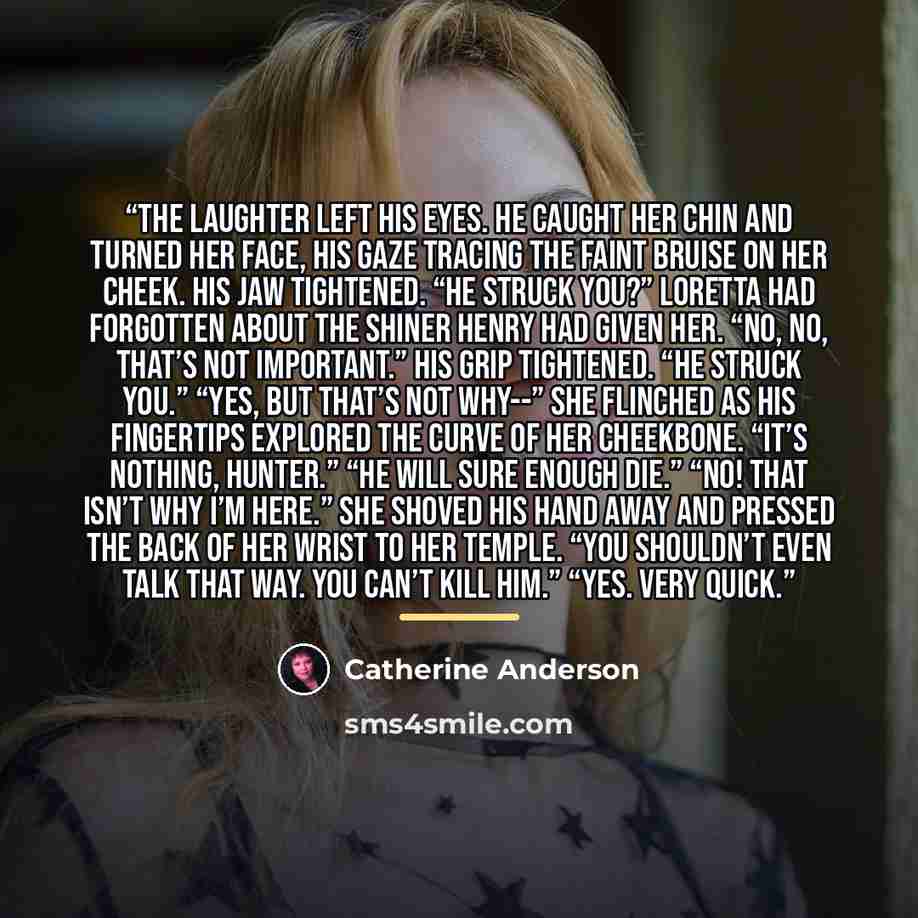 “The laughter left his eyes. He caught her chin and turned her face, his gaze tracing the faint bruise on her cheek. His jaw tightened. “He struck you?” Loretta had forgotten about the shiner Henry had given her. “No, no, that’s not important.” His grip tightened. “He struck you.” “Yes, but that’s…” quote by Catherine Anderson