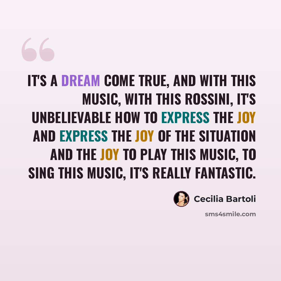 “It's a dream come true, and with this music, with this Rossini, it's unbelievable how to express the joy and express the joy of the situation and the joy to play this music, to sing this music, it's really fantastic.” quote by Cecilia Bartoli