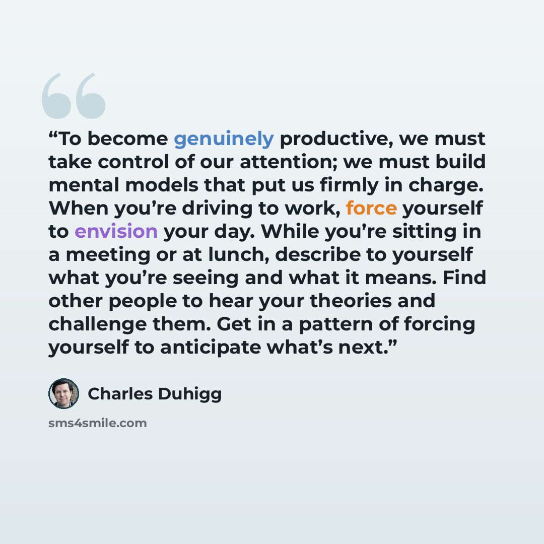 “To become genuinely productive, we must take control of our attention; we must build mental models that put us firmly in charge. When you’re driving to work, force yourself to envision your day. While you’re sitting in a meeting or at lunch, describe to yourself what you’re seeing and what it…” quote by Charles Duhigg