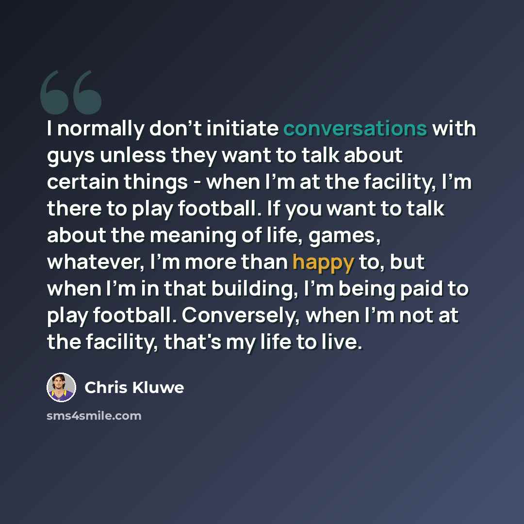 “I normally don't initiate conversations with guys unless they want to talk about certain things - when I'm at the facility, I'm there to play football. If you want to talk about the meaning of life, games, whatever, I'm more than happy to, but when I'm in that building, I'm being paid to play…” quote by Chris Kluwe