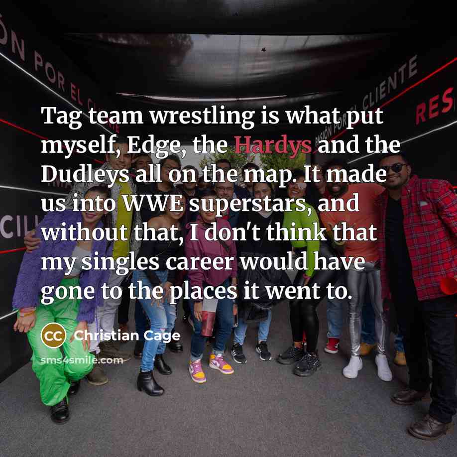 “Tag team wrestling is what put myself, Edge, the Hardys and the Dudleys all on the map. It made us into WWE superstars, and without that, I don't think that my singles career would have gone to the places it went to.” quote by Christian Cage