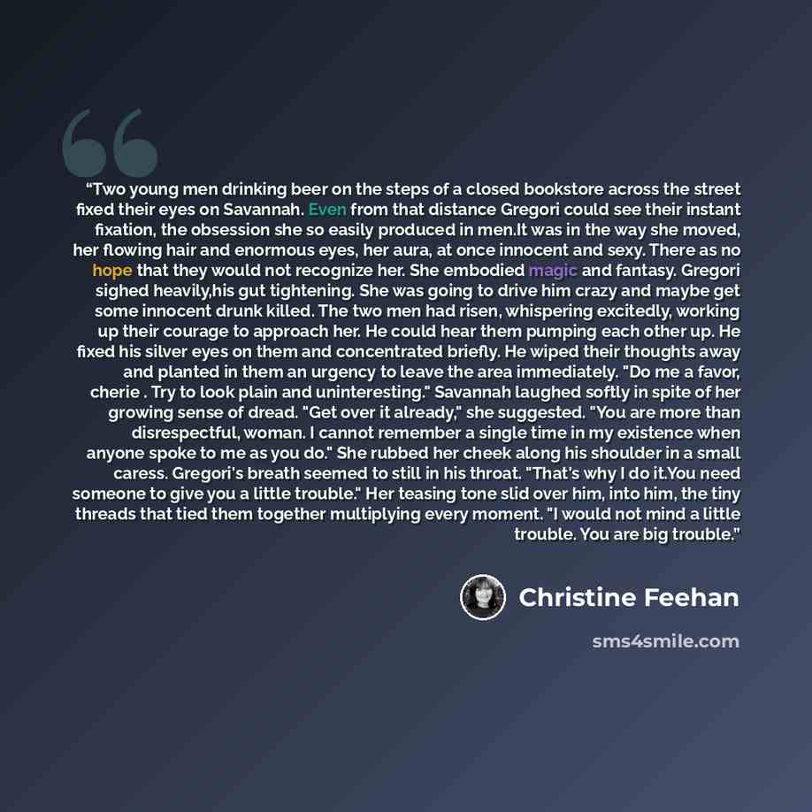 “Two young men drinking beer on the steps of a closed bookstore across the street fixed their eyes on Savannah. Even from that distance Gregori could see their instant fixation, the obsession she so easily produced in men.It was in the way she moved, her flowing hair and enormous eyes, her aura, at…” quote by Christine Feehan