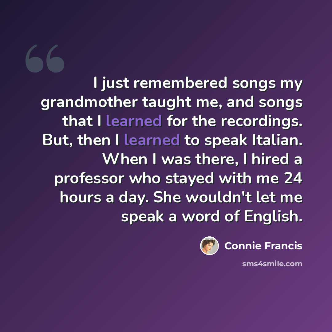 “I just remembered songs my grandmother taught me, and songs that I learned for the recordings. But, then I learned to speak Italian. When I was there, I hired a professor who stayed with me 24 hours a day. She wouldn't let me speak a word of English.” quote by Connie Francis