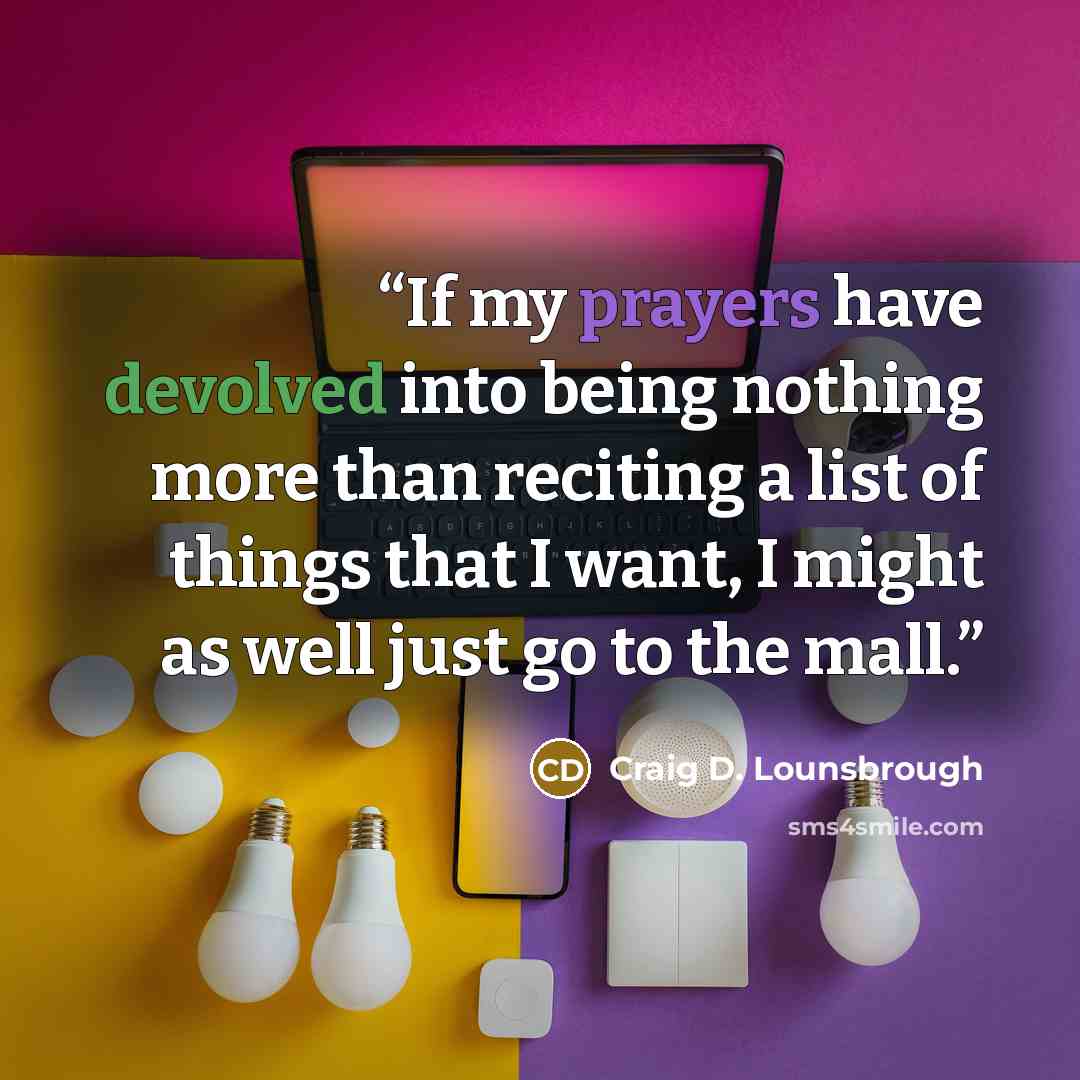 “If my prayers have devolved into being nothing more than reciting a list of things that I want, I might as well just go to the mall.” quote by Craig D. Lounsbrough