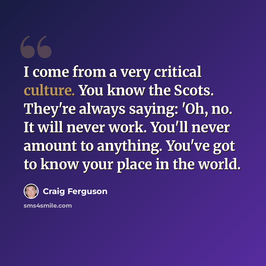 “I come from a very critical culture. You know the Scots. They're always saying: 'Oh, no. It will never work. You'll never amount to anything. You've got to know your place in the world.” quote by Craig Ferguson