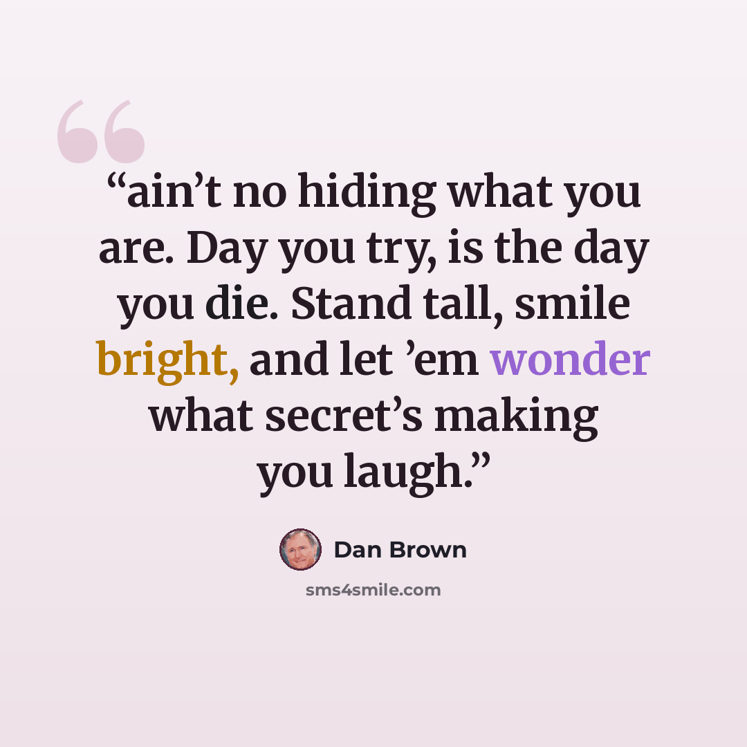 “ain’t no hiding what you are. Day you try, is the day you die. Stand tall, smile bright, and let ’em wonder what secret’s making you laugh.” quote by Dan Brown
