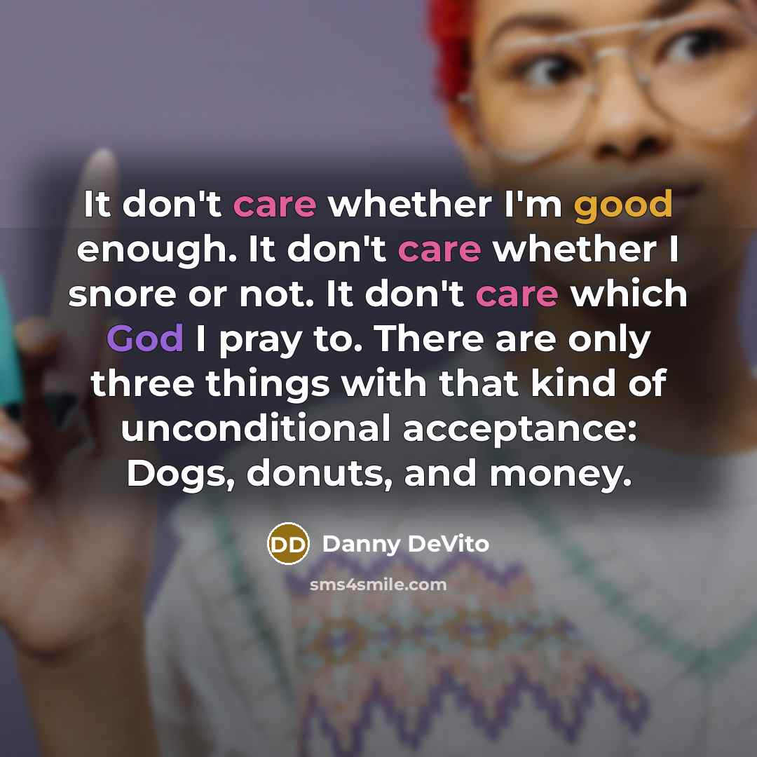 “It don't care whether I'm good enough. It don't care whether I snore or not. It don't care which God I pray to. There are only three things with that kind of unconditional acceptance: Dogs, donuts, and money.” quote by Danny DeVito