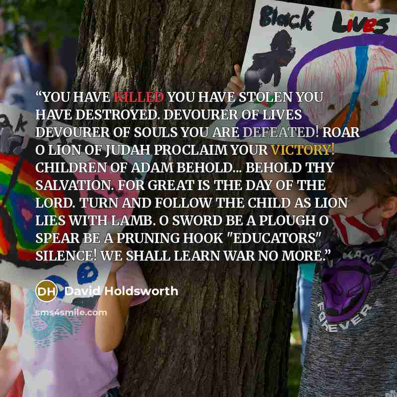 “YOU HAVE KILLED YOU HAVE STOLEN YOU HAVE DESTROYED. DEVOURER OF LIVES DEVOURER OF SOULS YOU ARE DEFEATED! ROAR O LION OF JUDAH PROCLAIM YOUR VICTORY! CHILDREN OF ADAM BEHOLD... BEHOLD THY SALVATION. FOR GREAT IS THE DAY OF THE LORD. TURN AND FOLLOW THE CHILD AS LION LIES WITH LAMB. O SWORD BE A…” quote by David Holdsworth