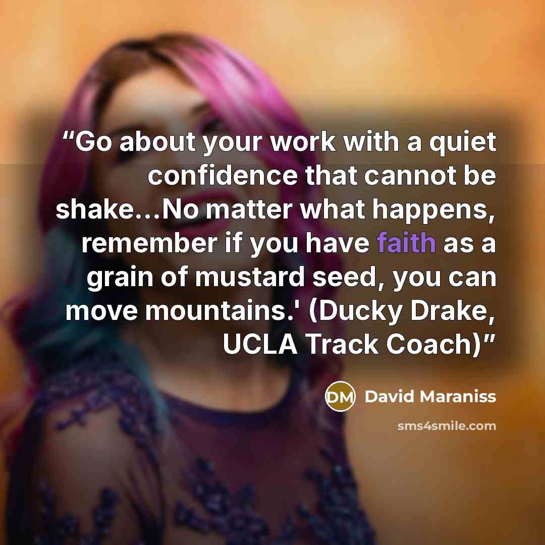 “Go about your work with a quiet confidence that cannot be shake...No matter what happens, remember if you have faith as a grain of mustard seed, you can move mountains.' (Ducky Drake, UCLA Track Coach)” quote by David Maraniss