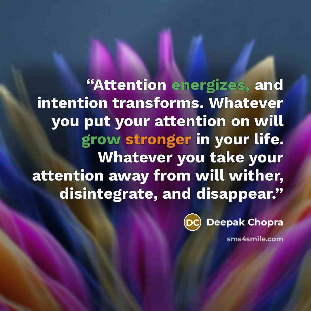 “Attention energizes, and intention transforms. Whatever you put your attention on will grow stronger in your life. Whatever you take your attention away from will wither, disintegrate, and disappear.” quote by Deepak Chopra