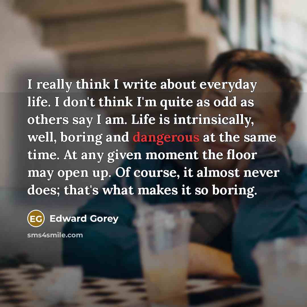 “I really think I write about everyday life. I don't think I'm quite as odd as others say I am. Life is intrinsically, well, boring and dangerous at the same time. At any given moment the floor may open up. Of course, it almost never does; that's what makes it so boring.” quote by Edward Gorey