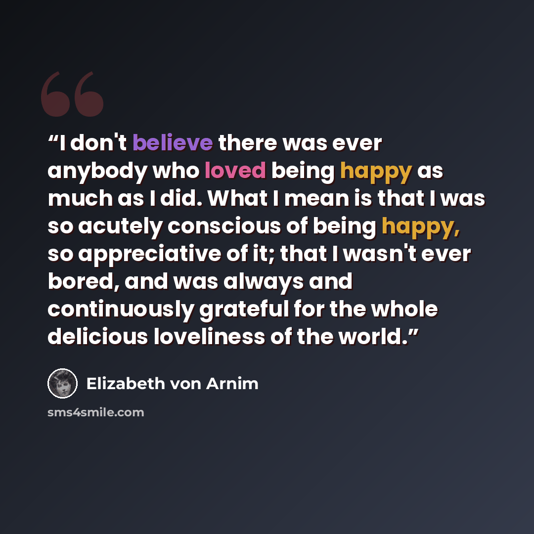 “I don't believe there was ever anybody who loved being happy as much as I did. What I mean is that I was so acutely conscious of being happy, so appreciative of it; that I wasn't ever bored, and was always and continuously grateful for the whole delicious loveliness of the world.” quote by Elizabeth von Arnim