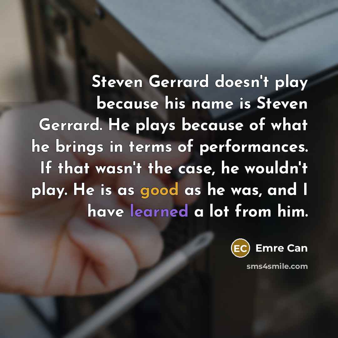 “Steven Gerrard doesn't play because his name is Steven Gerrard. He plays because of what he brings in terms of performances. If that wasn't the case, he wouldn't play. He is as good as he was, and I have learned a lot from him.” quote by Emre Can