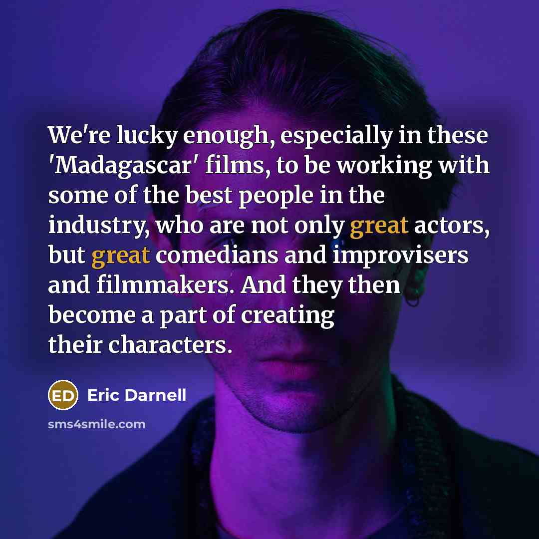 “We're lucky enough, especially in these 'Madagascar' films, to be working with some of the best people in the industry, who are not only great actors, but great comedians and improvisers and filmmakers. And they then become a part of creating their characters.” quote by Eric Darnell