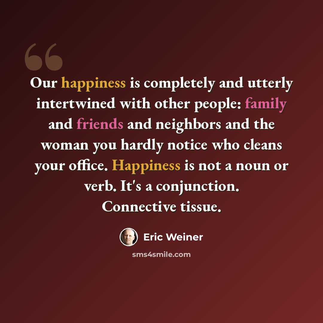 “Our happiness is completely and utterly intertwined with other people: family and friends and neighbors and the woman you hardly notice who cleans your office. Happiness is not a noun or verb. It's a conjunction. Connective tissue.” quote by Eric Weiner
