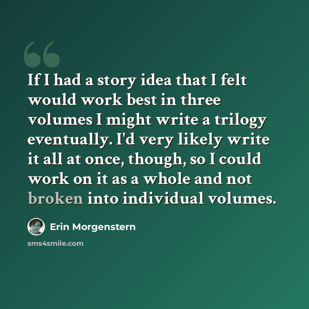 “If I had a story idea that I felt would work best in three volumes I might write a trilogy eventually. I'd very likely write it all at once, though, so I could work on it as a whole and not broken into individual volumes.” quote by Erin Morgenstern