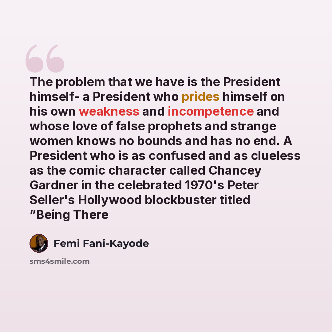 “The problem that we have is the President himself- a President who prides himself on his own weakness and incompetence and whose love of false prophets and strange women knows no bounds and has no end. A President who is as confused and as clueless as the comic character called Chancey Gardner in…” quote by Femi Fani-Kayode
