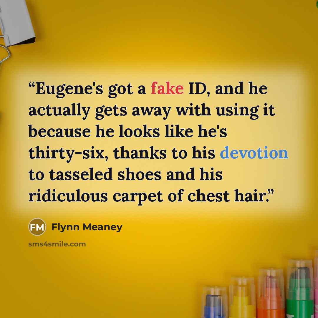 “Eugene's got a fake ID, and he actually gets away with using it because he looks like he's thirty-six, thanks to his devotion to tasseled shoes and his ridiculous carpet of chest hair.” quote by Flynn Meaney