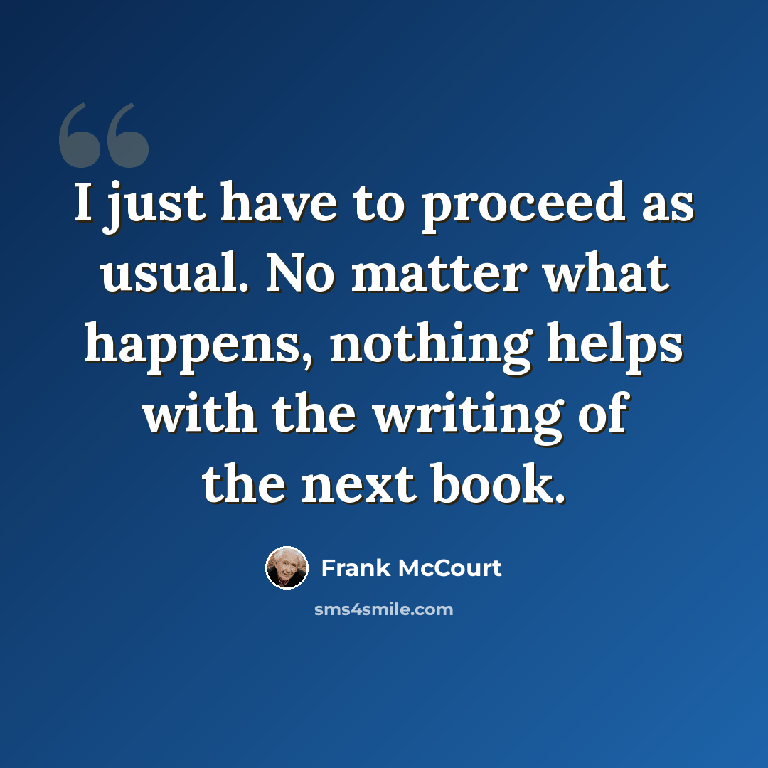 “I just have to proceed as usual. No matter what happens, nothing helps with the writing of the next book.” quote by Frank McCourt