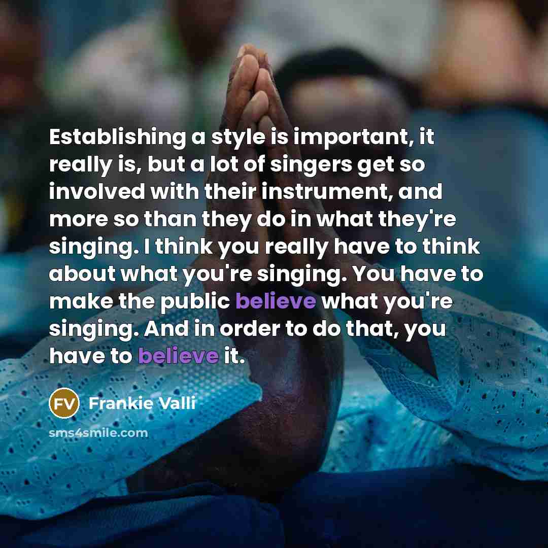 “Establishing a style is important, it really is, but a lot of singers get so involved with their instrument, and more so than they do in what they're singing. I think you really have to think about what you're singing. You have to make the public believe what you're singing. And in order to do…” quote by Frankie Valli