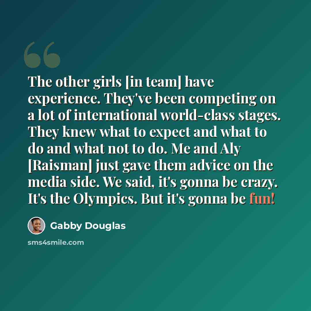 “The other girls [in team] have experience. They've been competing on a lot of international world-class stages. They knew what to expect and what to do and what not to do. Me and Aly [Raisman] just gave them advice on the media side. We said, it's gonna be crazy. It's the Olympics. But it's gonna…” quote by Gabby Douglas