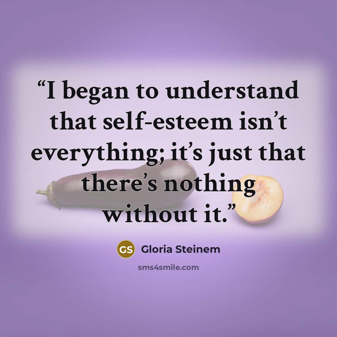 “I began to understand that self-esteem isn’t everything; it’s just that there’s nothing without it.” quote by Gloria Steinem