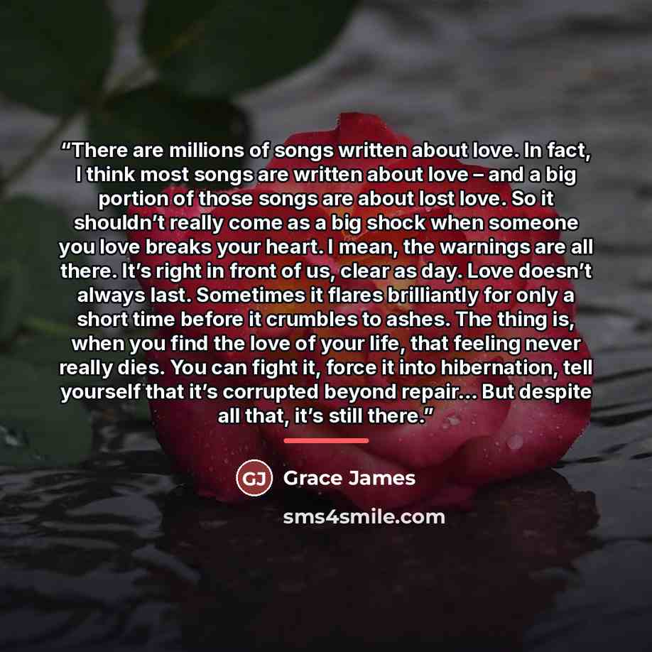 “There are millions of songs written about love. In fact, I think most songs are written about love – and a big portion of those songs are about lost love. So it shouldn’t really come as a big shock when someone you love breaks your heart. I mean, the warnings are all there. It’s right in front of…” quote by Grace James
