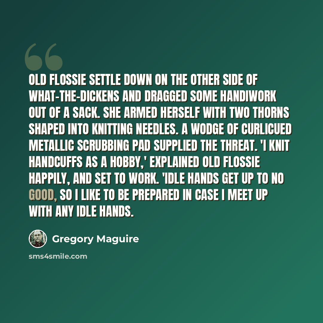 “Old Flossie settle down on the other side of What-the-Dickens and dragged some handiwork out of a sack. She armed herself with two thorns shaped into knitting needles. A wodge of curlicued metallic scrubbing pad supplied the threat. 'I knit handcuffs as a hobby,' explained Old Flossie happily, and…” quote by Gregory Maguire