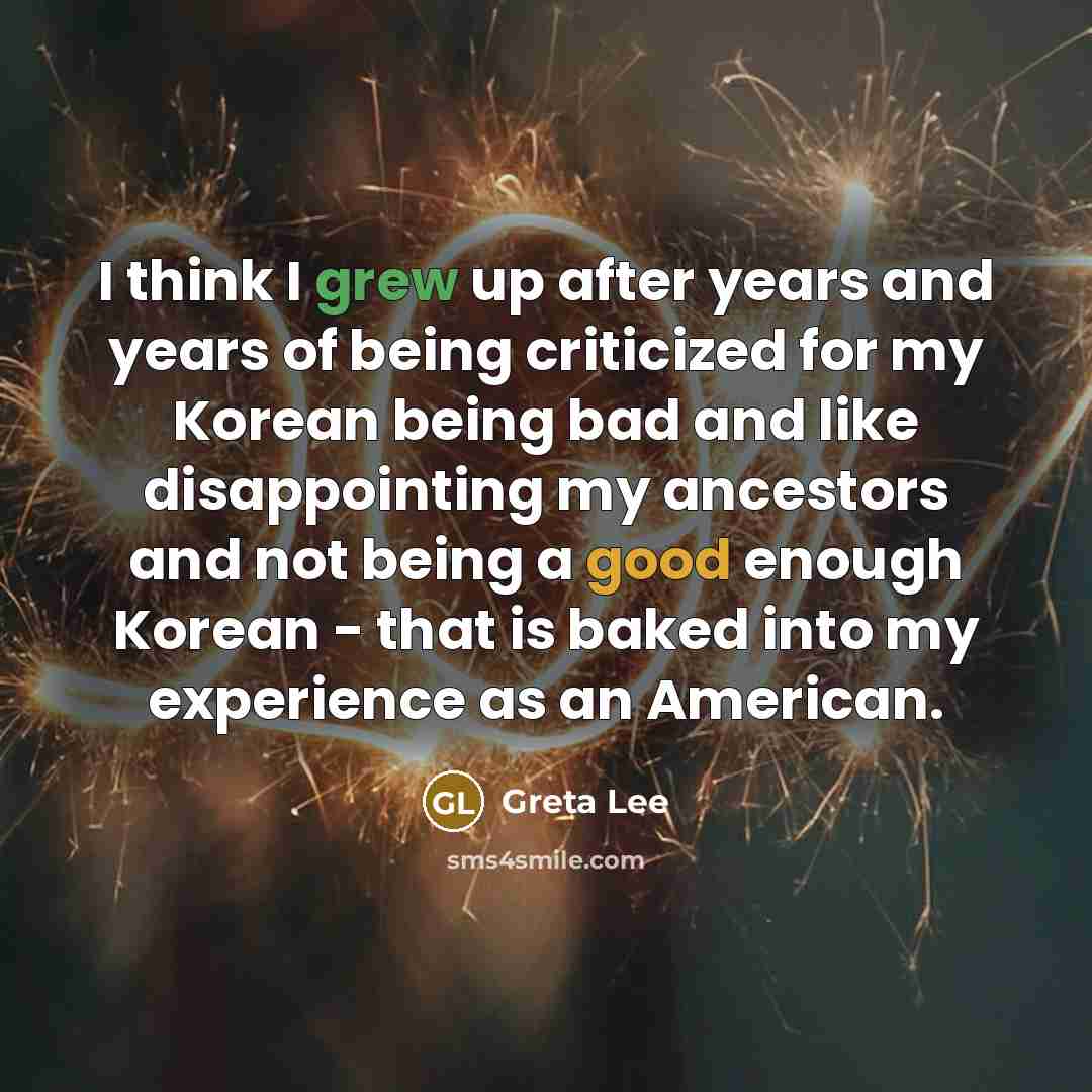 “I think I grew up after years and years of being criticized for my Korean being bad and like disappointing my ancestors and not being a good enough Korean - that is baked into my experience as an American.” quote by Greta Lee