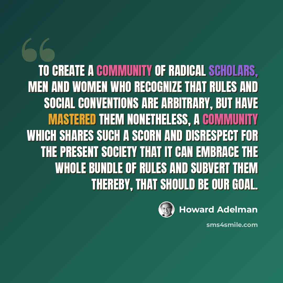 “To create a community of radical scholars, men and women who recognize that rules and social conventions are arbitrary, but have mastered them nonetheless, a community which shares such a scorn and disrespect for the present society that it can embrace the whole bundle of rules and subvert them…” quote by Howard Adelman