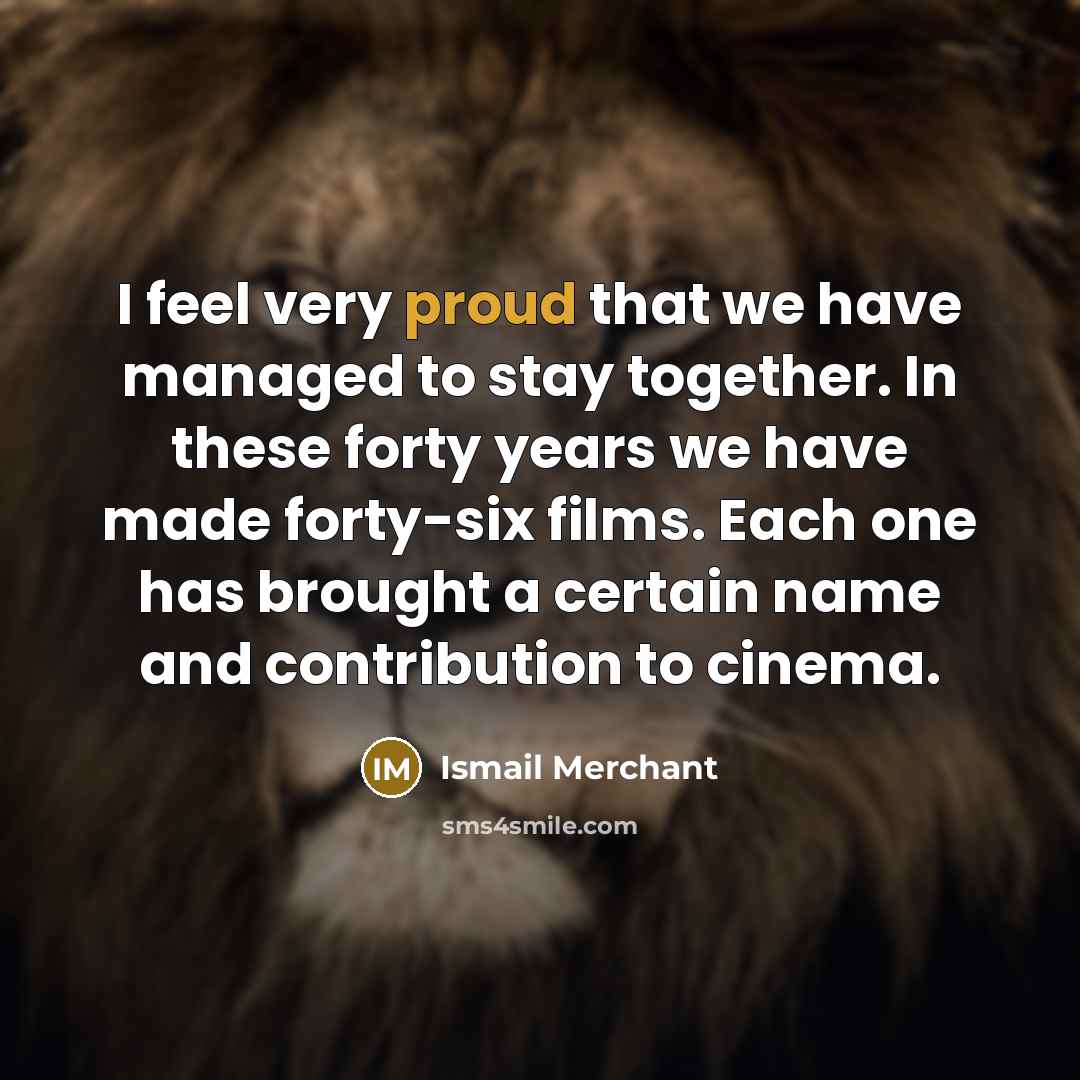 “I feel very proud that we have managed to stay together. In these forty years we have made forty-six films. Each one has brought a certain name and contribution to cinema.” quote by Ismail Merchant