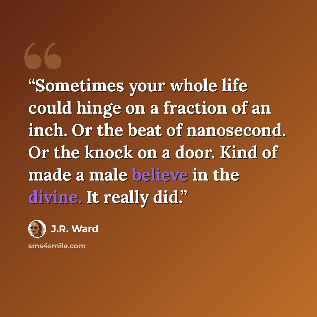 “Sometimes your whole life could hinge on a fraction of an inch. Or the beat of nanosecond. Or the knock on a door. Kind of made a male believe in the divine. It really did.” quote by J.R. Ward