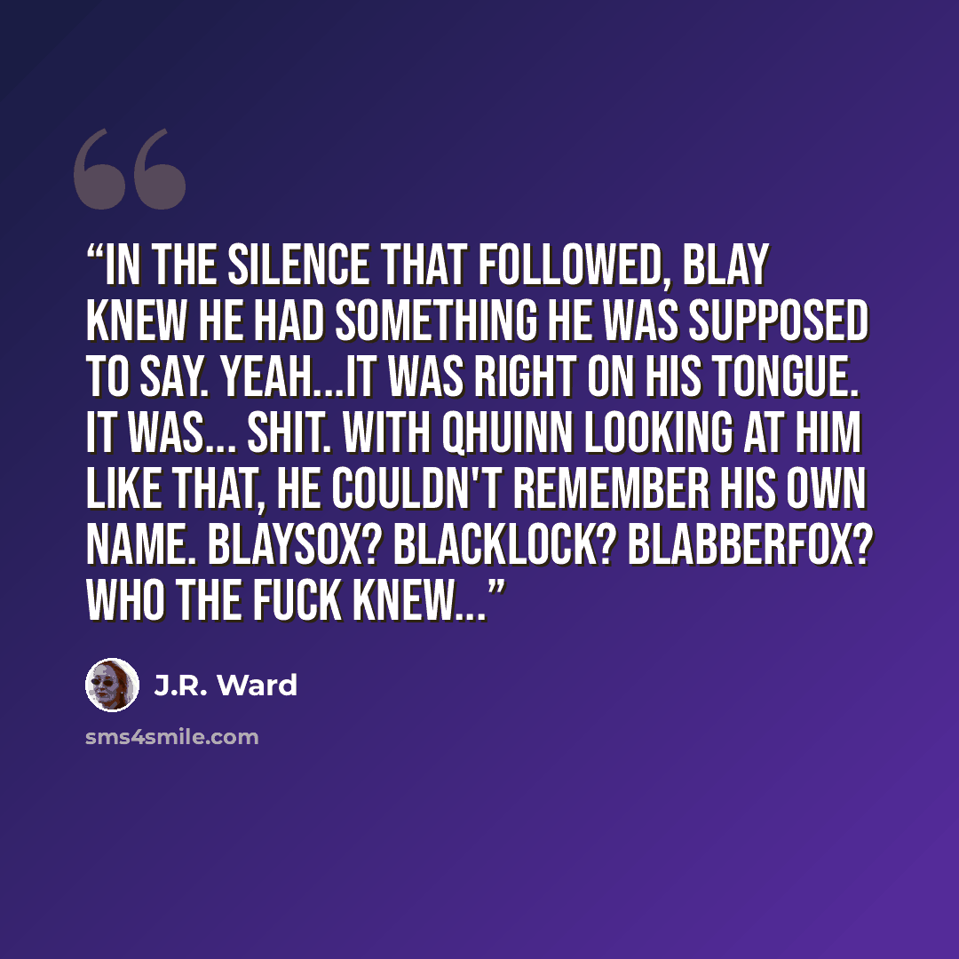 “In the silence that followed, Blay knew he had something he was supposed to say. Yeah...it was right on his tongue. It was... Shit. With Qhuinn looking at him like that, he couldn't remember his own name. Blaysox? Blacklock? Blabberfox? Who the fuck knew...” quote by J.R. Ward