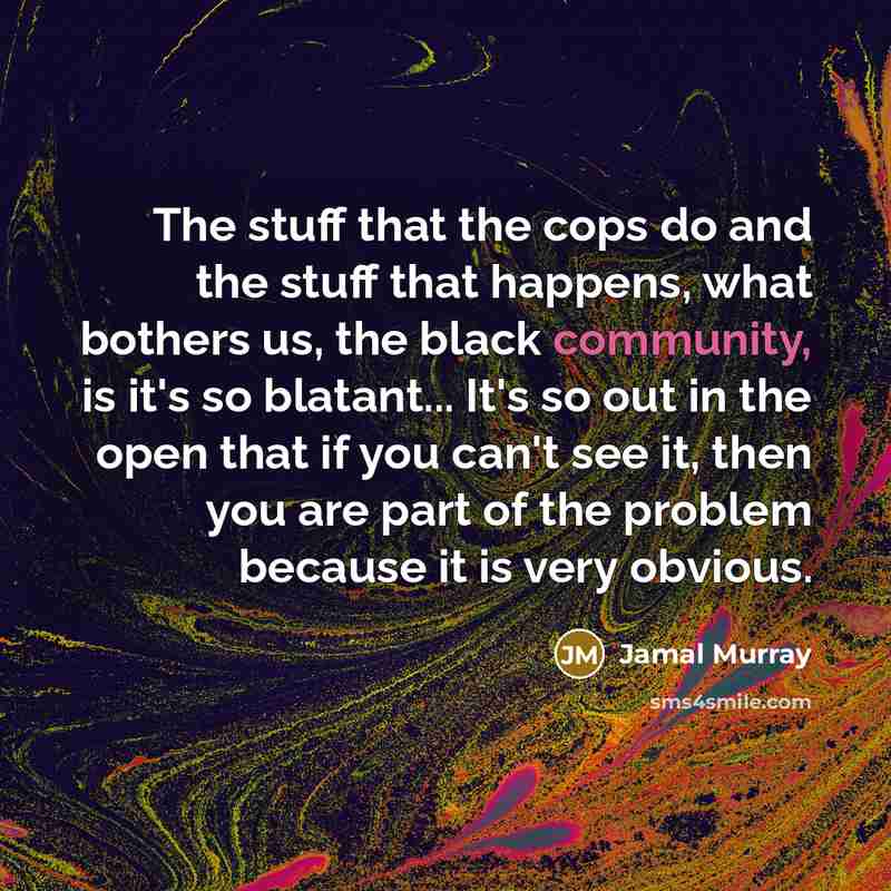 “The stuff that the cops do and the stuff that happens, what bothers us, the black community, is it's so blatant... It's so out in the open that if you can't see it, then you are part of the problem because it is very obvious.” quote by Jamal Murray