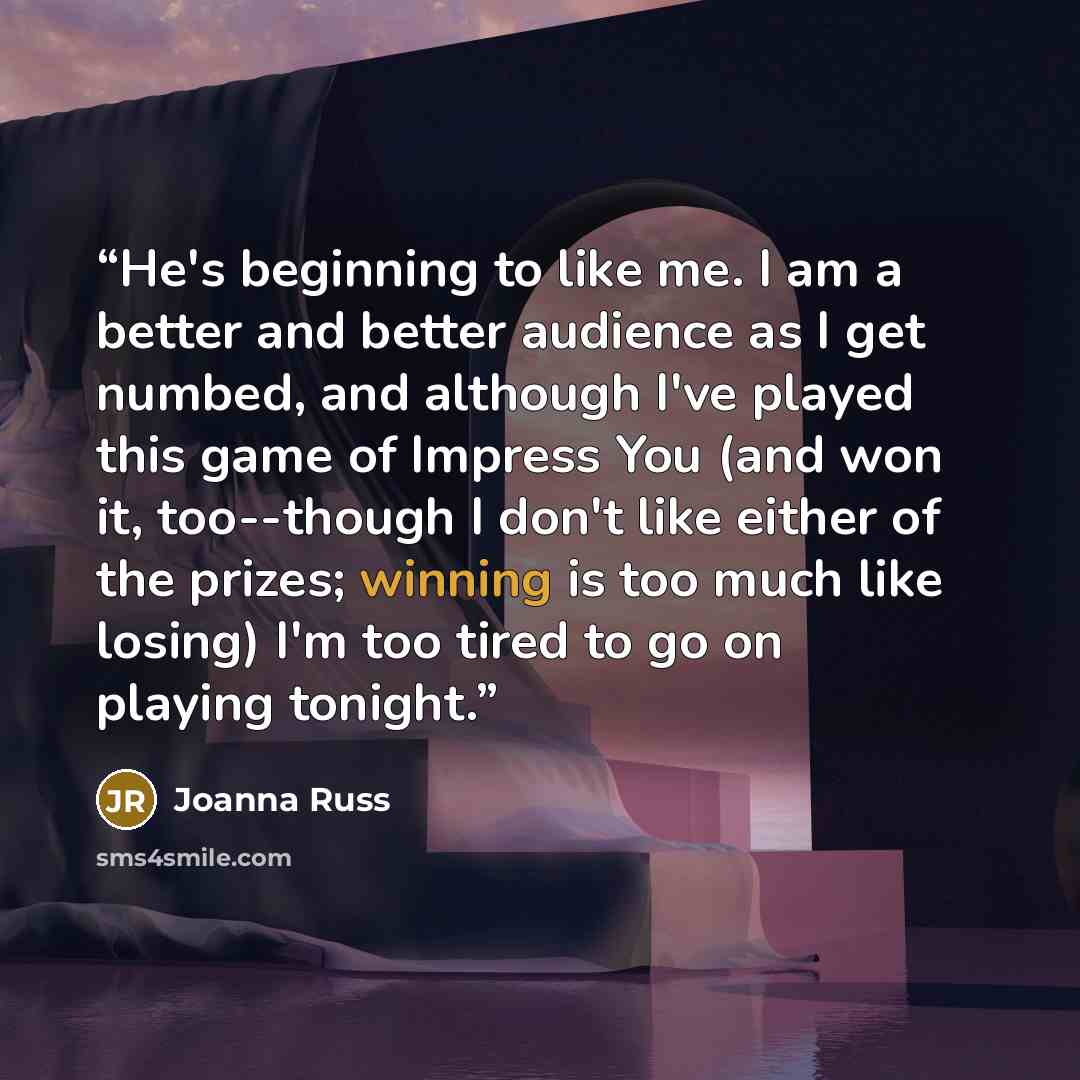 “He's beginning to like me. I am a better and better audience as I get numbed, and although I've played this game of Impress You (and won it, too--though I don't like either of the prizes; winning is too much like losing) I'm too tired to go on playing tonight.” quote by Joanna Russ